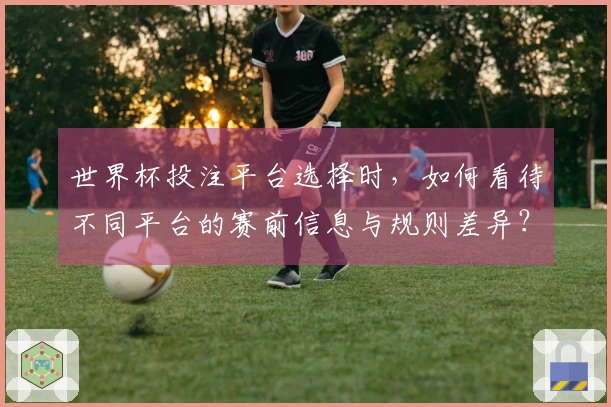 世界杯投注平台选择时，如何看待不同平台的赛前信息与规则差异？